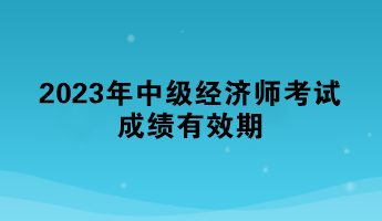 一文了解：2023年中级经济师考试成绩有效期