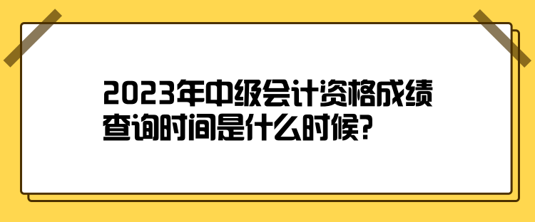 2023年中级会计资格成绩查询时间是什么时候？