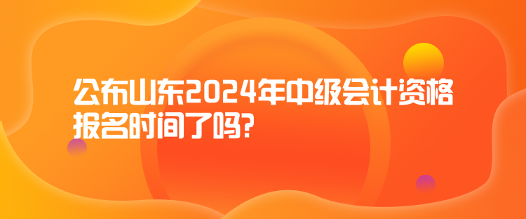 公布山东2024年中级会计资格报名时间了吗？