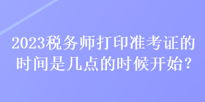 2023税务师打印准考证的时间是几点的时候开始？