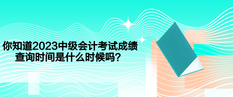 你知道2023中级会计考试成绩查询时间是什么时候吗？