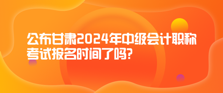 公布甘肃2024年中级会计职称考试报名时间了吗？