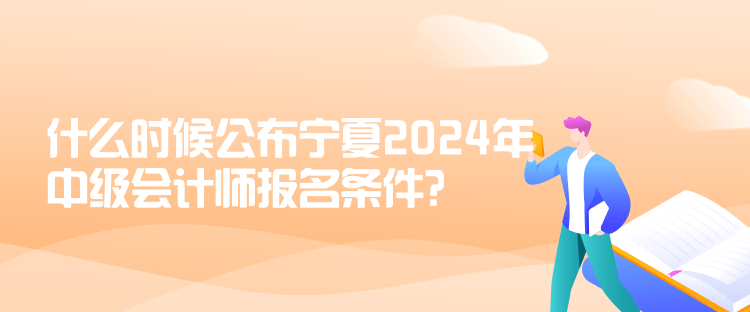 什么时候公布宁夏2024年中级会计师报名条件？