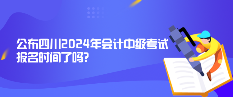 公布四川2024年会计中级考试报名时间了吗？