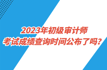 2023年初级审计师考试成绩查询时间公布了吗？