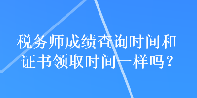 税务师成绩查询时间和证书领取时间一样吗？