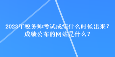 2023年税务师考试成绩什么时候出来？成绩公布的网站是什么？