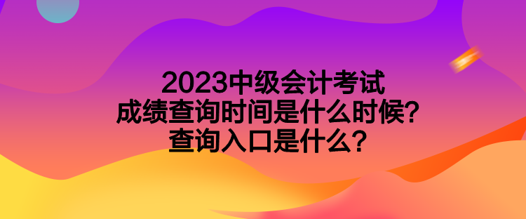 2023中级会计考试成绩查询时间是什么时候？查询入口是什么？