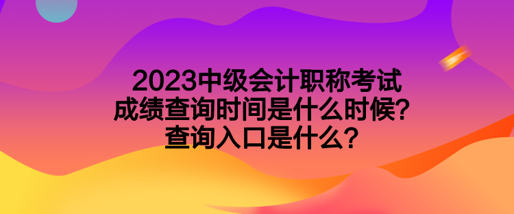 2023中级会计职称考试成绩查询时间是什么时候？查询入口是什么？