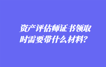 资产评估师证书领取时需要带什么材料？