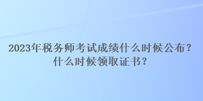 2023年税务师考试成绩什么时候公布？什么时候领取证书？