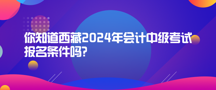 你知道西藏2024年会计中级考试报名条件吗？