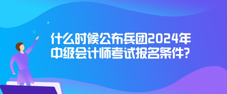 什么时候公布兵团2024年中级会计师考试报名条件？