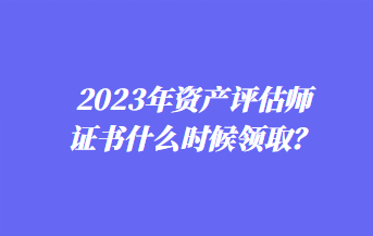 2023年资产评估师证书什么时候领取？