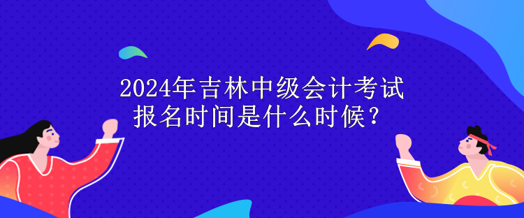 2024年吉林中级会计考试报名时间是什么时候？