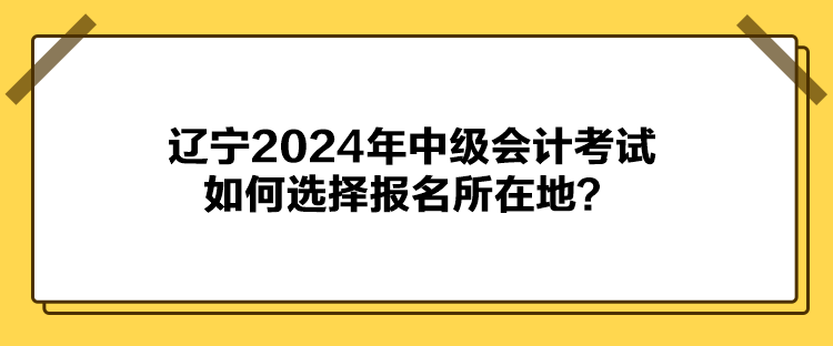 辽宁2024年中级会计考试如何选择报名所在地？