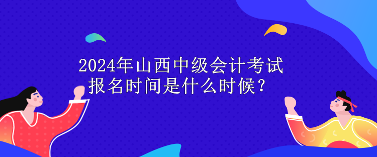 2024年山西中级会计考试报名时间是什么时候？