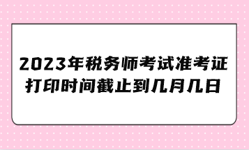 2023年税务师考试准考证打印时间截止到几月几日