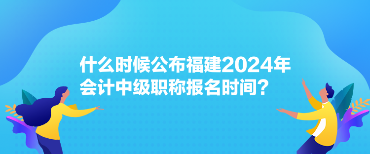 什么时候公布福建2024年会计中级职称报名时间？