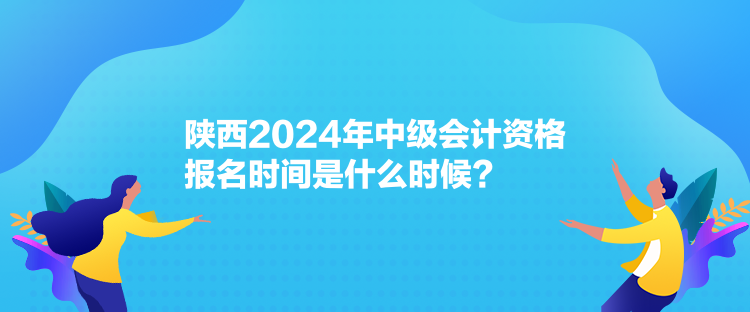 陕西2024年中级会计资格报名时间是什么时候？