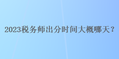 2023税务师出分时间大概哪天？