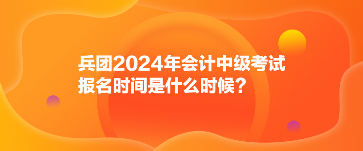 兵团2024年会计中级考试报名时间是什么时候？