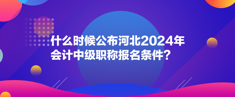 什么时候公布河北2024年会计中级职称报名条件？