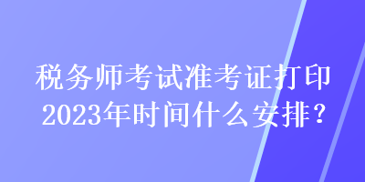 税务师考试准考证打印2023年时间什么安排？