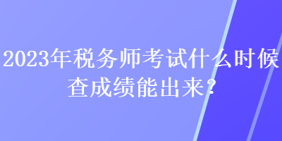 2023年税务师考试什么时候查成绩能出来？