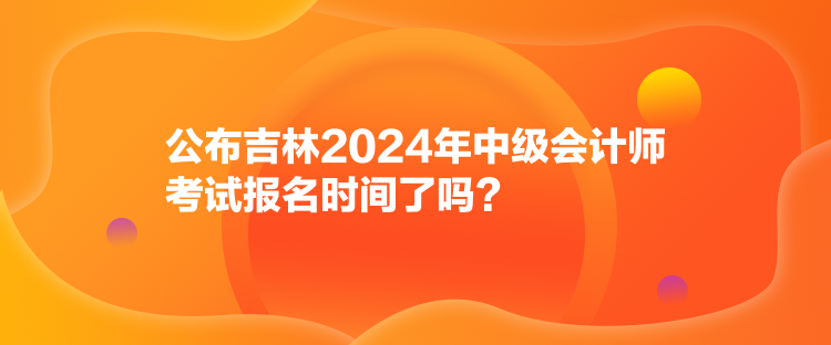 公布吉林2024年中级会计师考试报名时间了吗？