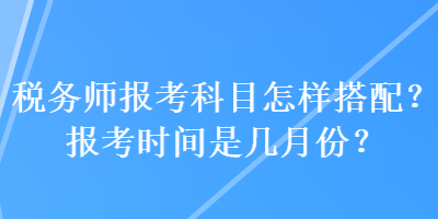 税务师报考科目怎样搭配？报考时间是几月份？