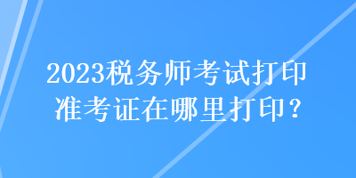 2023税务师考试打印准考证在哪里打印？