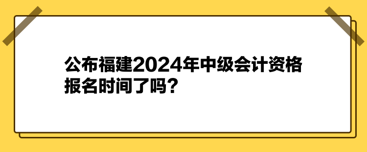 公布福建2024年中级会计资格报名时间了吗？