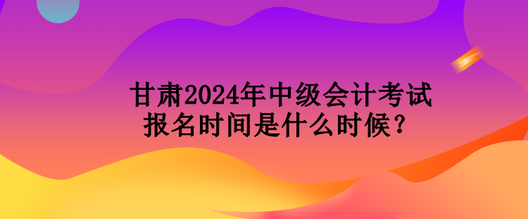 甘肃2024年中级会计考试报名时间是什么时候？