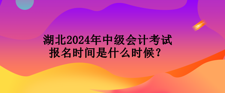 湖北2024年中级会计考试报名时间是什么时候？