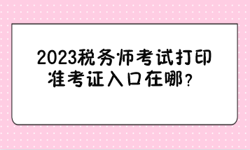 2023税务师考试打印准考证入口在哪？