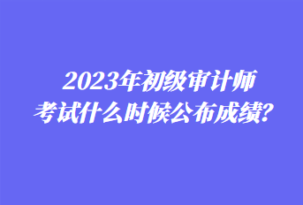 2023年初级审计师考试什么时候公布成绩？