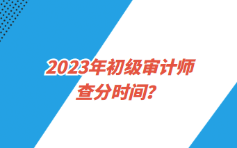 2023年初级审计师查分时间？