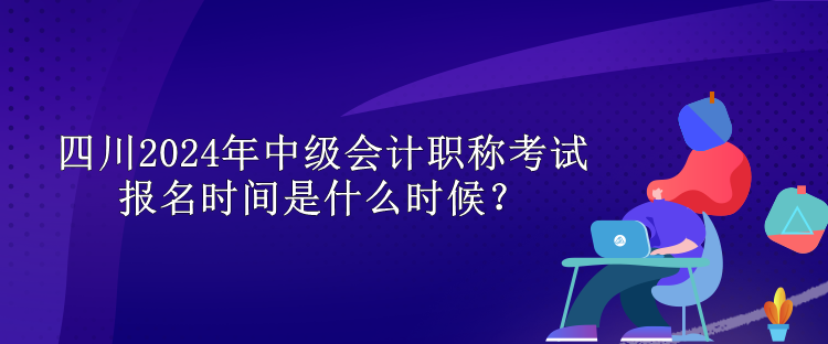 四川2024年中级会计职称考试报名时间是什么时候？