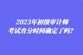 2023年初级审计师考试查分时间确定了吗？