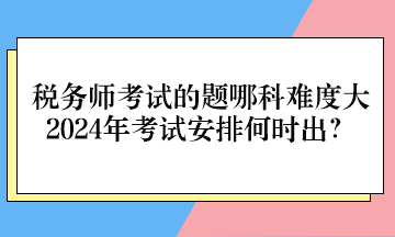 税务师考试的题哪科难度大、2024年考试安排何时出