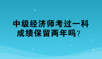 中级经济师考过一科，成绩保留两年吗？