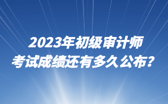 2023年初级审计师考试成绩还有多久公布？