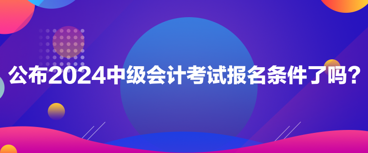 公布2024中级会计考试报名条件了吗？