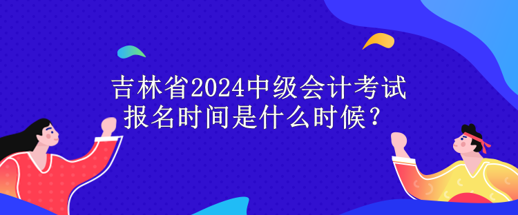 吉林省2024中级会计考试报名时间是什么时候？