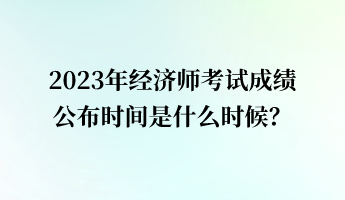 2023年经济师考试成绩公布时间是什么时候？