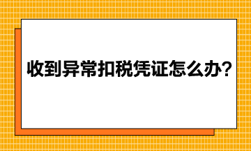 收到异常增值税扣税凭证该怎么办？