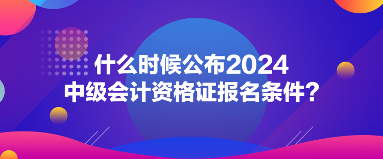 什么时候公布2024中级会计资格证报名条件？