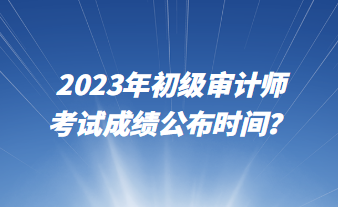 2023年初级审计师考试成绩公布时间？