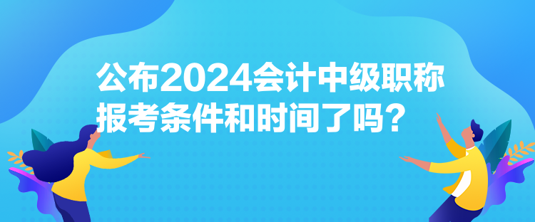 公布2024会计中级职称报考条件和时间了吗？